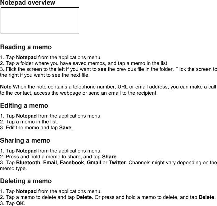 Notepad overview      Reading a memo 1. Tap Notepad from the applications menu. 2. Tap a folder where you have saved memos, and tap a memo in the list. 3. Flick the screen to the left if you want to see the previous file in the folder. Flick the screen to the right if you want to see the next file.  Note When the note contains a telephone number, URL or email address, you can make a call to the contact, access the webpage or send an email to the recipient.  Editing a memo 1. Tap Notepad from the applications menu. 2. Tap a memo in the list. 3. Edit the memo and tap Save.  Sharing a memo 1. Tap Notepad from the applications menu. 2. Press and hold a memo to share, and tap Share. 3. Tap Bluetooth, Email, Facebook, Gmail or Twitter. Channels might vary depending on the memo type.  Deleting a memo 1. Tap Notepad from the applications menu. 2. Tap a memo to delete and tap Delete. Or press and hold a memo to delete, and tap Delete. 3. Tap OK.   