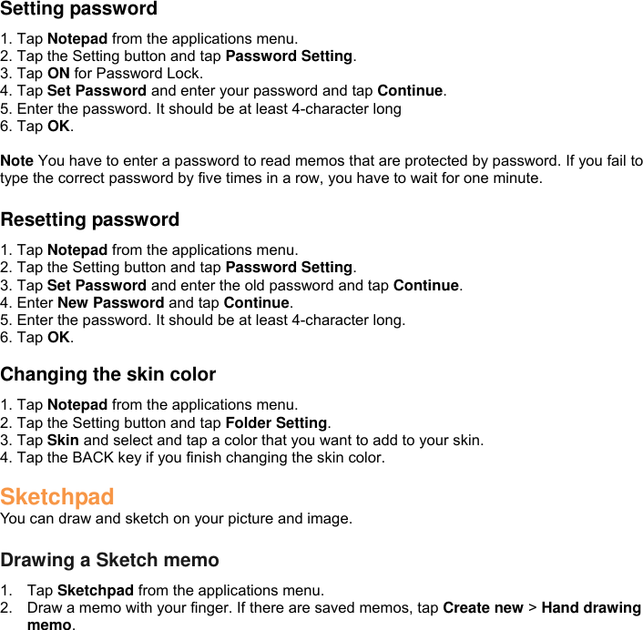 Setting password 1. Tap Notepad from the applications menu. 2. Tap the Setting button and tap Password Setting. 3. Tap ON for Password Lock. 4. Tap Set Password and enter your password and tap Continue. 5. Enter the password. It should be at least 4-character long 6. Tap OK.  Note You have to enter a password to read memos that are protected by password. If you fail to type the correct password by five times in a row, you have to wait for one minute.  Resetting password 1. Tap Notepad from the applications menu. 2. Tap the Setting button and tap Password Setting. 3. Tap Set Password and enter the old password and tap Continue. 4. Enter New Password and tap Continue. 5. Enter the password. It should be at least 4-character long. 6. Tap OK.  Changing the skin color 1. Tap Notepad from the applications menu. 2. Tap the Setting button and tap Folder Setting. 3. Tap Skin and select and tap a color that you want to add to your skin. 4. Tap the BACK key if you finish changing the skin color.  Sketchpad You can draw and sketch on your picture and image.  Drawing a Sketch memo 1.  Tap Sketchpad from the applications menu. 2.  Draw a memo with your finger. If there are saved memos, tap Create new &gt; Hand drawing memo. 