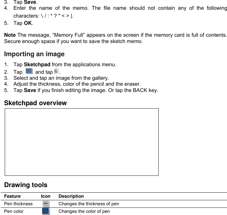 3.  Tap Save. 4.  Enter  the  name  of  the  memo.  The  file  name  should  not  contain  any  of  the  following characters:＼/ : * ? &quot; &lt; &gt; |. 5.  Tap OK.  Note The message, “Memory Full” appears on the screen if the memory card is full of contents. Secure enough space if you want to save the sketch memo.  Importing an image 1.  Tap Sketchpad from the applications menu. 2.  Tap    and tap . 3.  Select and tap an image from the gallery. 4.  Adjust the thickness, color of the pencil and the eraser. 5.  Tap Save if you finish editing the image. Or tap the BACK key.  Sketchpad overview           Drawing tools Feature Icon Description Pen thickness  Changes the thickness of pen Pen color  Changes the color of pen 