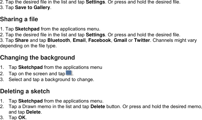 2. Tap the desired file in the list and tap Settings. Or press and hold the desired file. 3. Tap Save to Gallery.  Sharing a file 1. Tap Sketchpad from the applications menu. 2. Tap the desired file in the list and tap Settings. Or press and hold the desired file. 3. Tap Share and tap Bluetooth, Email, Facebook, Gmail or Twitter. Channels might vary depending on the file type.  Changing the background 1.  Tap Sketchpad from the applications menu 2.  Tap on the screen and tap . 3.  Select and tap a background to change.  Deleting a sketch 1.  Tap Sketchpad from the applications menu. 2.  Tap a Drawn memo in the list and tap Delete button. Or press and hold the desired memo, and tap Delete. 3.  Tap OK.             