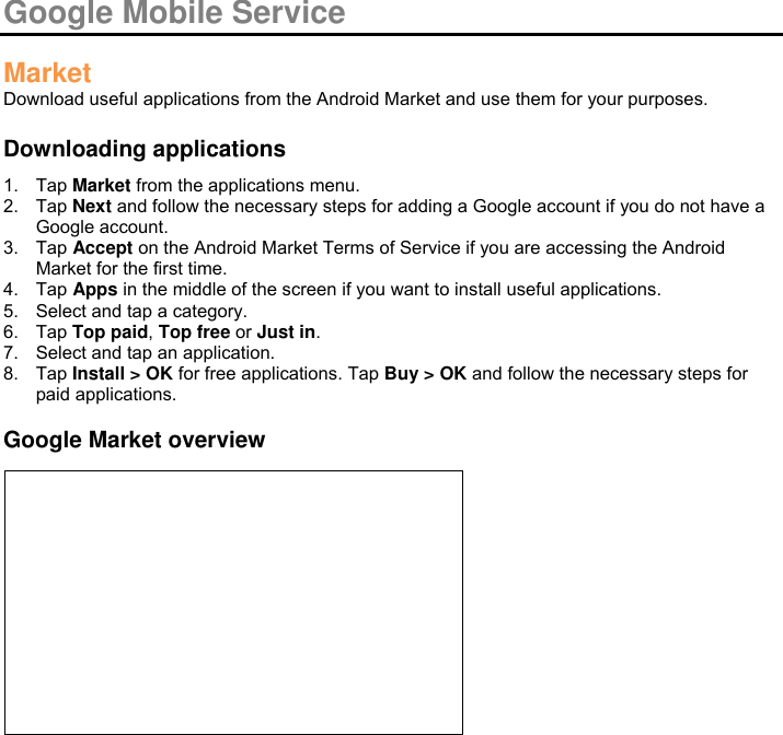  Google Mobile Service  Market Download useful applications from the Android Market and use them for your purposes.  Downloading applications 1.  Tap Market from the applications menu. 2.  Tap Next and follow the necessary steps for adding a Google account if you do not have a Google account. 3.  Tap Accept on the Android Market Terms of Service if you are accessing the Android Market for the first time. 4.  Tap Apps in the middle of the screen if you want to install useful applications. 5.  Select and tap a category. 6.  Tap Top paid, Top free or Just in. 7.  Select and tap an application. 8.  Tap Install &gt; OK for free applications. Tap Buy &gt; OK and follow the necessary steps for paid applications.  Google Market overview            