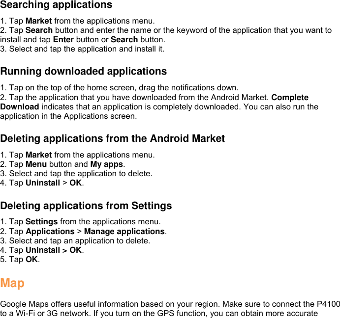   Searching applications 1. Tap Market from the applications menu. 2. Tap Search button and enter the name or the keyword of the application that you want to install and tap Enter button or Search button. 3. Select and tap the application and install it.  Running downloaded applications 1. Tap on the top of the home screen, drag the notifications down. 2. Tap the application that you have downloaded from the Android Market. Complete Download indicates that an application is completely downloaded. You can also run the application in the Applications screen.  Deleting applications from the Android Market 1. Tap Market from the applications menu. 2. Tap Menu button and My apps. 3. Select and tap the application to delete. 4. Tap Uninstall &gt; OK.  Deleting applications from Settings 1. Tap Settings from the applications menu. 2. Tap Applications &gt; Manage applications. 3. Select and tap an application to delete. 4. Tap Uninstall &gt; OK. 5. Tap OK.  Map  Google Maps offers useful information based on your region. Make sure to connect the P4100 to a Wi-Fi or 3G network. If you turn on the GPS function, you can obtain more accurate 