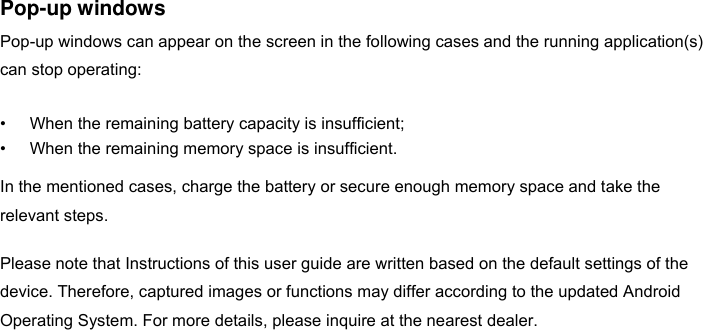 Pop-up windows Pop-up windows can appear on the screen in the following cases and the running application(s) can stop operating:  • When the remaining battery capacity is insufficient; • When the remaining memory space is insufficient.  In the mentioned cases, charge the battery or secure enough memory space and take the relevant steps.  Please note that Instructions of this user guide are written based on the default settings of the device. Therefore, captured images or functions may differ according to the updated Android Operating System. For more details, please inquire at the nearest dealer.                    