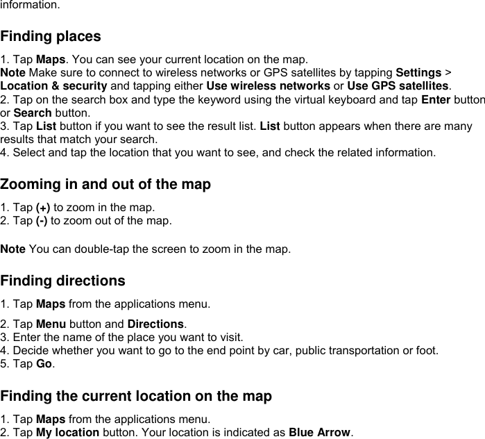 information.  Finding places 1. Tap Maps. You can see your current location on the map. Note Make sure to connect to wireless networks or GPS satellites by tapping Settings &gt; Location &amp; security and tapping either Use wireless networks or Use GPS satellites. 2. Tap on the search box and type the keyword using the virtual keyboard and tap Enter button or Search button. 3. Tap List button if you want to see the result list. List button appears when there are many results that match your search. 4. Select and tap the location that you want to see, and check the related information.  Zooming in and out of the map 1. Tap (+) to zoom in the map. 2. Tap (-) to zoom out of the map.  Note You can double-tap the screen to zoom in the map.  Finding directions 1. Tap Maps from the applications menu. 2. Tap Menu button and Directions. 3. Enter the name of the place you want to visit. 4. Decide whether you want to go to the end point by car, public transportation or foot. 5. Tap Go.  Finding the current location on the map 1. Tap Maps from the applications menu. 2. Tap My location button. Your location is indicated as Blue Arrow.   