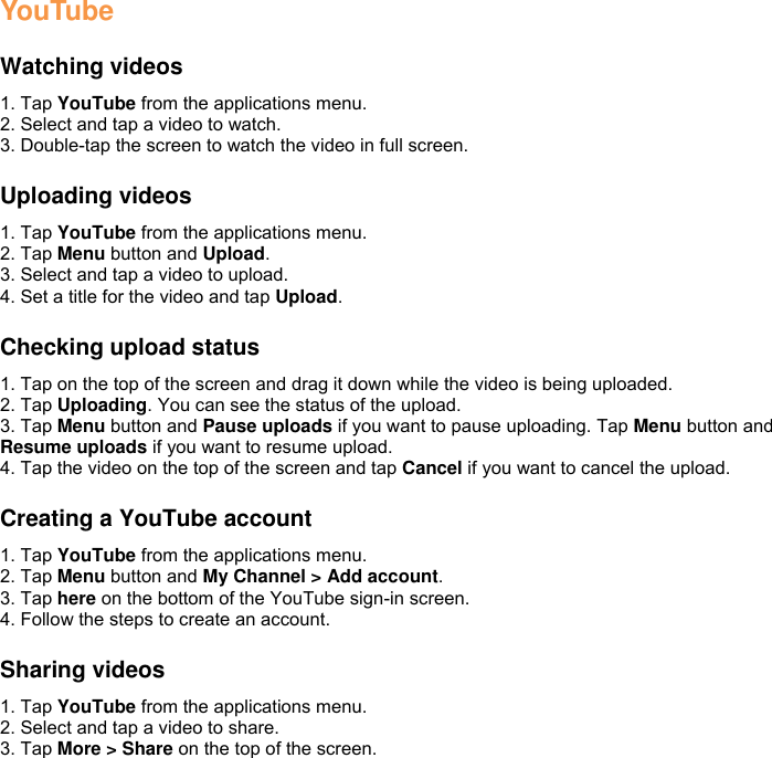 YouTube  Watching videos 1. Tap YouTube from the applications menu. 2. Select and tap a video to watch. 3. Double-tap the screen to watch the video in full screen.  Uploading videos 1. Tap YouTube from the applications menu. 2. Tap Menu button and Upload. 3. Select and tap a video to upload. 4. Set a title for the video and tap Upload.  Checking upload status 1. Tap on the top of the screen and drag it down while the video is being uploaded. 2. Tap Uploading. You can see the status of the upload. 3. Tap Menu button and Pause uploads if you want to pause uploading. Tap Menu button and Resume uploads if you want to resume upload. 4. Tap the video on the top of the screen and tap Cancel if you want to cancel the upload.  Creating a YouTube account 1. Tap YouTube from the applications menu. 2. Tap Menu button and My Channel &gt; Add account. 3. Tap here on the bottom of the YouTube sign-in screen. 4. Follow the steps to create an account.  Sharing videos 1. Tap YouTube from the applications menu. 2. Select and tap a video to share. 3. Tap More &gt; Share on the top of the screen. 