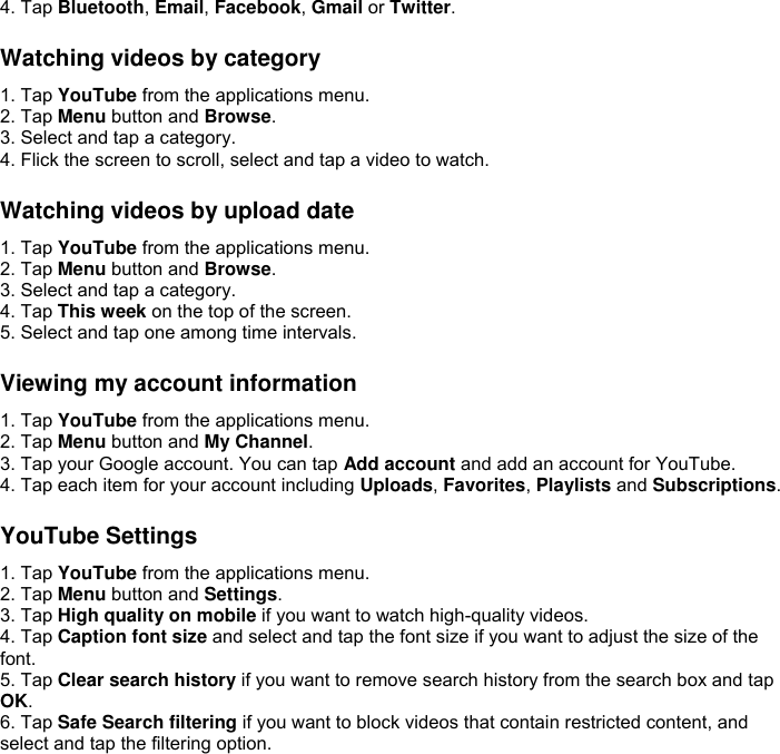 4. Tap Bluetooth, Email, Facebook, Gmail or Twitter.  Watching videos by category 1. Tap YouTube from the applications menu. 2. Tap Menu button and Browse. 3. Select and tap a category. 4. Flick the screen to scroll, select and tap a video to watch.  Watching videos by upload date 1. Tap YouTube from the applications menu. 2. Tap Menu button and Browse. 3. Select and tap a category. 4. Tap This week on the top of the screen. 5. Select and tap one among time intervals.  Viewing my account information 1. Tap YouTube from the applications menu. 2. Tap Menu button and My Channel. 3. Tap your Google account. You can tap Add account and add an account for YouTube. 4. Tap each item for your account including Uploads, Favorites, Playlists and Subscriptions.  YouTube Settings 1. Tap YouTube from the applications menu. 2. Tap Menu button and Settings. 3. Tap High quality on mobile if you want to watch high-quality videos. 4. Tap Caption font size and select and tap the font size if you want to adjust the size of the font. 5. Tap Clear search history if you want to remove search history from the search box and tap OK. 6. Tap Safe Search filtering if you want to block videos that contain restricted content, and select and tap the filtering option.  