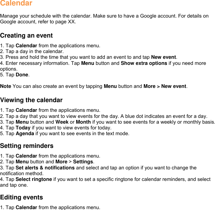 Calendar  Manage your schedule with the calendar. Make sure to have a Google account. For details on Google account, refer to page XX.  Creating an event 1. Tap Calendar from the applications menu. 2. Tap a day in the calendar. 3. Press and hold the time that you want to add an event to and tap New event. 4. Enter necessary information. Tap Menu button and Show extra options if you need more options. 5. Tap Done.  Note You can also create an event by tapping Menu button and More &gt; New event.  Viewing the calendar 1. Tap Calendar from the applications menu. 2. Tap a day that you want to view events for the day. A blue dot indicates an event for a day. 3. Tap Menu button and Week or Month if you want to see events for a weekly or monthly basis. 4. Tap Today if you want to view events for today. 5. Tap Agenda if you want to see events in the text mode.  Setting reminders 1. Tap Calendar from the applications menu. 2. Tap Menu button and More &gt; Settings. 3. Tap Set alerts &amp; notifications and select and tap an option if you want to change the notification method. 4. Tap Select ringtone if you want to set a specific ringtone for calendar reminders, and select and tap one.  Editing events 1. Tap Calendar from the applications menu. 