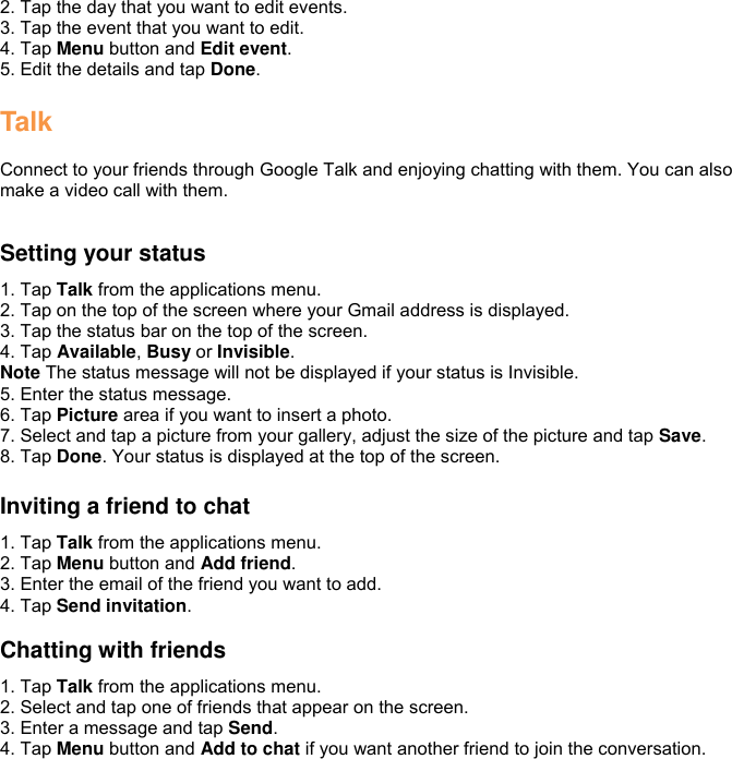 2. Tap the day that you want to edit events. 3. Tap the event that you want to edit. 4. Tap Menu button and Edit event. 5. Edit the details and tap Done.  Talk  Connect to your friends through Google Talk and enjoying chatting with them. You can also make a video call with them.  Setting your status 1. Tap Talk from the applications menu. 2. Tap on the top of the screen where your Gmail address is displayed. 3. Tap the status bar on the top of the screen. 4. Tap Available, Busy or Invisible. Note The status message will not be displayed if your status is Invisible. 5. Enter the status message. 6. Tap Picture area if you want to insert a photo. 7. Select and tap a picture from your gallery, adjust the size of the picture and tap Save. 8. Tap Done. Your status is displayed at the top of the screen.  Inviting a friend to chat 1. Tap Talk from the applications menu. 2. Tap Menu button and Add friend. 3. Enter the email of the friend you want to add. 4. Tap Send invitation.  Chatting with friends 1. Tap Talk from the applications menu. 2. Select and tap one of friends that appear on the screen. 3. Enter a message and tap Send. 4. Tap Menu button and Add to chat if you want another friend to join the conversation. 