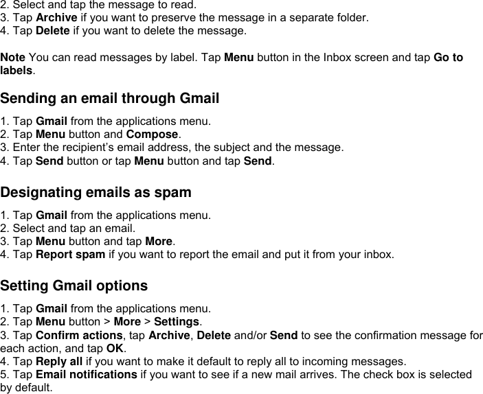 2. Select and tap the message to read. 3. Tap Archive if you want to preserve the message in a separate folder. 4. Tap Delete if you want to delete the message.  Note You can read messages by label. Tap Menu button in the Inbox screen and tap Go to labels.  Sending an email through Gmail 1. Tap Gmail from the applications menu. 2. Tap Menu button and Compose. 3. Enter the recipient’s email address, the subject and the message. 4. Tap Send button or tap Menu button and tap Send.  Designating emails as spam 1. Tap Gmail from the applications menu. 2. Select and tap an email. 3. Tap Menu button and tap More. 4. Tap Report spam if you want to report the email and put it from your inbox.  Setting Gmail options 1. Tap Gmail from the applications menu. 2. Tap Menu button &gt; More &gt; Settings. 3. Tap Confirm actions, tap Archive, Delete and/or Send to see the confirmation message for each action, and tap OK. 4. Tap Reply all if you want to make it default to reply all to incoming messages.   5. Tap Email notifications if you want to see if a new mail arrives. The check box is selected by default.     