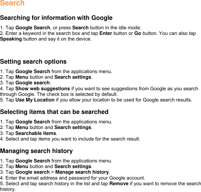 Search  Searching for information with Google 1. Tap Google Search, or press Search button in the idle mode. 2. Enter a keyword in the search box and tap Enter button or Go button. You can also tap Speaking button and say it on the device.   Setting search options 1. Tap Google Search from the applications menu. 2. Tap Menu button and Search settings. 3. Tap Google search. 4. Tap Show web suggestions if you want to see suggestions from Google as you search through Google. The check box is selected by default. 5. Tap Use My Location if you allow your location to be used for Google search results.  Selecting items that can be searched 1. Tap Google Search from the applications menu. 2. Tap Menu button and Search settings. 3. Tap Searchable items. 4. Select and tap items you want to include for the search result.  Managing search history 1. Tap Google Search from the applications menu. 2. Tap Menu button and Search settings. 3. Tap Google search &gt; Manage search history. 4. Enter the email address and password for your Google account. 5. Select and tap search history in the list and tap Remove if you want to remove the search history.  