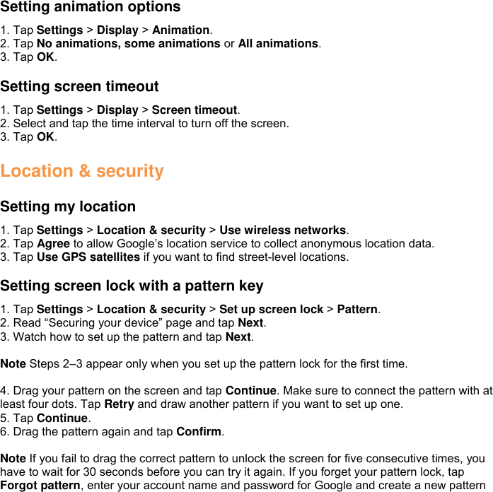 Setting animation options 1. Tap Settings &gt; Display &gt; Animation. 2. Tap No animations, some animations or All animations. 3. Tap OK.  Setting screen timeout 1. Tap Settings &gt; Display &gt; Screen timeout. 2. Select and tap the time interval to turn off the screen. 3. Tap OK.  Location &amp; security  Setting my location 1. Tap Settings &gt; Location &amp; security &gt; Use wireless networks. 2. Tap Agree to allow Google’s location service to collect anonymous location data. 3. Tap Use GPS satellites if you want to find street-level locations.  Setting screen lock with a pattern key 1. Tap Settings &gt; Location &amp; security &gt; Set up screen lock &gt; Pattern. 2. Read “Securing your device” page and tap Next. 3. Watch how to set up the pattern and tap Next.  Note Steps 2–3 appear only when you set up the pattern lock for the first time.  4. Drag your pattern on the screen and tap Continue. Make sure to connect the pattern with at least four dots. Tap Retry and draw another pattern if you want to set up one. 5. Tap Continue. 6. Drag the pattern again and tap Confirm.  Note If you fail to drag the correct pattern to unlock the screen for five consecutive times, you have to wait for 30 seconds before you can try it again. If you forget your pattern lock, tap Forgot pattern, enter your account name and password for Google and create a new pattern 