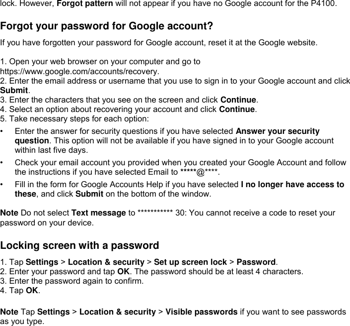 lock. However, Forgot pattern will not appear if you have no Google account for the P4100.  Forgot your password for Google account? If you have forgotten your password for Google account, reset it at the Google website.  1. Open your web browser on your computer and go to https://www.google.com/accounts/recovery. 2. Enter the email address or username that you use to sign in to your Google account and click Submit. 3. Enter the characters that you see on the screen and click Continue. 4. Select an option about recovering your account and click Continue. 5. Take necessary steps for each option: • Enter the answer for security questions if you have selected Answer your security question. This option will not be available if you have signed in to your Google account within last five days. • Check your email account you provided when you created your Google Account and follow the instructions if you have selected Email to *****@****. • Fill in the form for Google Accounts Help if you have selected I no longer have access to these, and click Submit on the bottom of the window.  Note Do not select Text message to *********** 30: You cannot receive a code to reset your password on your device.  Locking screen with a password 1. Tap Settings &gt; Location &amp; security &gt; Set up screen lock &gt; Password. 2. Enter your password and tap OK. The password should be at least 4 characters. 3. Enter the password again to confirm. 4. Tap OK.  Note Tap Settings &gt; Location &amp; security &gt; Visible passwords if you want to see passwords as you type.   