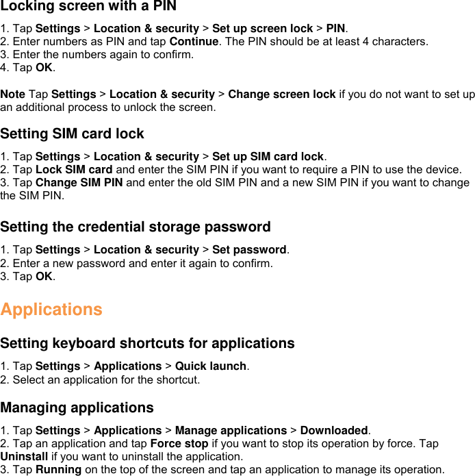 Locking screen with a PIN 1. Tap Settings &gt; Location &amp; security &gt; Set up screen lock &gt; PIN. 2. Enter numbers as PIN and tap Continue. The PIN should be at least 4 characters. 3. Enter the numbers again to confirm. 4. Tap OK.  Note Tap Settings &gt; Location &amp; security &gt; Change screen lock if you do not want to set up an additional process to unlock the screen.  Setting SIM card lock 1. Tap Settings &gt; Location &amp; security &gt; Set up SIM card lock. 2. Tap Lock SIM card and enter the SIM PIN if you want to require a PIN to use the device. 3. Tap Change SIM PIN and enter the old SIM PIN and a new SIM PIN if you want to change the SIM PIN.  Setting the credential storage password 1. Tap Settings &gt; Location &amp; security &gt; Set password. 2. Enter a new password and enter it again to confirm. 3. Tap OK.  Applications  Setting keyboard shortcuts for applications 1. Tap Settings &gt; Applications &gt; Quick launch. 2. Select an application for the shortcut.  Managing applications 1. Tap Settings &gt; Applications &gt; Manage applications &gt; Downloaded. 2. Tap an application and tap Force stop if you want to stop its operation by force. Tap Uninstall if you want to uninstall the application. 3. Tap Running on the top of the screen and tap an application to manage its operation. 