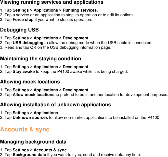  Viewing running services and applications 1. Tap Settings &gt; Applications &gt; Running services. 2. Tap a service or an application to stop its operation or to edit its options. 3. Tap Force stop if you want to stop its operation.  Debugging USB 1. Tap Settings &gt; Applications &gt; Development. 2. Tap USB debugging to allow the debug mode when the USB cable is connected. 3. Read and tap OK on the USB debugging information page.  Maintaining the staying condition 1. Tap Settings &gt; Applications &gt; Development. 2. Tap Stay awake to keep the P4100 awake while it is being charged.  Allowing mock locations 1. Tap Settings &gt; Applications &gt; Development. 2. Tap Allow mock locations to pretend to be in another location for development purposes.  Allowing installation of unknown applications 1. Tap Settings &gt; Applications. 2. Tap Unknown sources to allow non-market applications to be installed on the P4100.  Accounts &amp; sync  Managing background data 1. Tap Settings &gt; Accounts &amp; sync. 2. Tap Background data if you want to sync, send and receive data any time.   