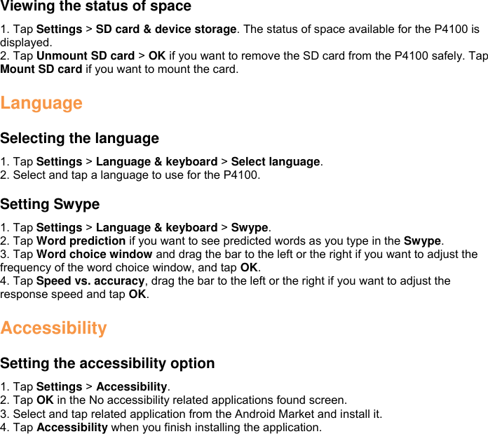 Viewing the status of space 1. Tap Settings &gt; SD card &amp; device storage. The status of space available for the P4100 is displayed. 2. Tap Unmount SD card &gt; OK if you want to remove the SD card from the P4100 safely. Tap Mount SD card if you want to mount the card.  Language  Selecting the language 1. Tap Settings &gt; Language &amp; keyboard &gt; Select language. 2. Select and tap a language to use for the P4100.    Setting Swype 1. Tap Settings &gt; Language &amp; keyboard &gt; Swype. 2. Tap Word prediction if you want to see predicted words as you type in the Swype. 3. Tap Word choice window and drag the bar to the left or the right if you want to adjust the frequency of the word choice window, and tap OK. 4. Tap Speed vs. accuracy, drag the bar to the left or the right if you want to adjust the response speed and tap OK.  Accessibility  Setting the accessibility option 1. Tap Settings &gt; Accessibility. 2. Tap OK in the No accessibility related applications found screen. 3. Select and tap related application from the Android Market and install it. 4. Tap Accessibility when you finish installing the application.   