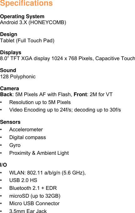 Specifications  Operating System Android 3.X (HONEYCOMB)  Design Tablet (Full Touch Pad)  Displays 8.0” TFT XGA display 1024 x 768 Pixels, Capacitive Touch  Sound   128 Polyphonic  Camera Back: 5M Pixels AF with Flash, Front: 2M for VT • Resolution up to 5M Pixels • Video Encoding up to 24f/s; decoding up to 30f/s  Sensors • Accelerometer • Digital compass • Gyro • Proximity &amp; Ambient Light  I/O • WLAN: 802.11 a/b/g/n (5.6 GHz),   • USB 2.0 HS • Bluetooth 2.1 + EDR • microSD (up to 32GB) • Micro USB Connector • 3.5mm Ear Jack 