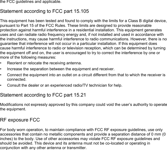 the FCC guidelines and applicable.  Statement according to FCC part 15.105  This equipment has been tested and found to comply with the limits for a Class B digital device, pursuant to Part 15 of the FCC Rules. These limits are designed to provide reasonable protection against harmful interference in a residential installation. This equipment generates uses and can radiate radio frequency energy and, if not installed and used in accordance with the instructions, may cause harmful interference to radio communications. However, there is no guarantee that interference will not occur in a particular installation. If this equipment does cause harmful interference to radio or television reception, which can be determined by turning the equipment off and on, the user is encouraged to try to correct the interference by one or more of the following measures: • Reorient or relocate the receiving antenna. • Increase the separation between the equipment and receiver. • Connect the equipment into an outlet on a circuit different from that to which the receiver is connected. • Consult the dealer or an experienced radio/TV technician for help.  Statement according to FCC part 15.21  Modifications not expressly approved by this company could void the user’s authority to operate the equipment.  RF exposure FCC  For body worn operation, to maintain compliance with FCC RF exposure guidelines, use only accessories that contain no metallic components and provide a separation distance of 0 mm (0 inches) to the body. Use of other accessories may violate FCC RF exposure guidelines and should be avoided. This device and its antenna must not be co-located or operating in conjunction with any other antenna or transmitter.    