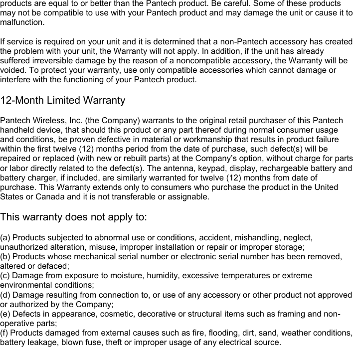 products are equal to or better than the Pantech product. Be careful. Some of these products may not be compatible to use with your Pantech product and may damage the unit or cause it to malfunction.  If service is required on your unit and it is determined that a non-Pantech accessory has created the problem with your unit, the Warranty will not apply. In addition, if the unit has already suffered irreversible damage by the reason of a noncompatible accessory, the Warranty will be voided. To protect your warranty, use only compatible accessories which cannot damage or interfere with the functioning of your Pantech product.  12-Month Limited Warranty  Pantech Wireless, Inc. (the Company) warrants to the original retail purchaser of this Pantech handheld device, that should this product or any part thereof during normal consumer usage and conditions, be proven defective in material or workmanship that results in product failure within the first twelve (12) months period from the date of purchase, such defect(s) will be repaired or replaced (with new or rebuilt parts) at the Company’s option, without charge for parts or labor directly related to the defect(s). The antenna, keypad, display, rechargeable battery and battery charger, if included, are similarly warranted for twelve (12) months from date of purchase. This Warranty extends only to consumers who purchase the product in the United States or Canada and it is not transferable or assignable.  This warranty does not apply to:  (a) Products subjected to abnormal use or conditions, accident, mishandling, neglect, unauthorized alteration, misuse, improper installation or repair or improper storage;   (b) Products whose mechanical serial number or electronic serial number has been removed, altered or defaced; (c) Damage from exposure to moisture, humidity, excessive temperatures or extreme environmental conditions; (d) Damage resulting from connection to, or use of any accessory or other product not approved or authorized by the Company; (e) Defects in appearance, cosmetic, decorative or structural items such as framing and non-operative parts; (f) Products damaged from external causes such as fire, flooding, dirt, sand, weather conditions, battery leakage, blown fuse, theft or improper usage of any electrical source. 