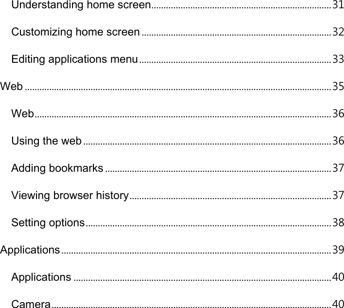 Understanding home screen.......................................................................... 31 Customizing home screen .............................................................................. 32 Editing applications menu ............................................................................... 33 Web .............................................................................................................................. 35 Web .......................................................................................................................... 36 Using the web ...................................................................................................... 36 Adding bookmarks ............................................................................................. 37 Viewing browser history ................................................................................... 37 Setting options ..................................................................................................... 38 Applications ............................................................................................................... 39 Applications .......................................................................................................... 40 Camera ................................................................................................................... 40 