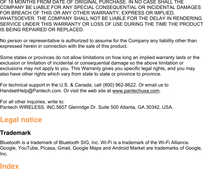 OF 18 MONTHS FROM DATE OF ORIGINAL PURCHASE. IN NO CASE SHALL THE COMPANY BE LIABLE FOR ANY SPECIAL CONSEQUENTIAL OR INCIDENTAL DAMAGES FOR BREACH OF THIS OR ANY OTHER WARRANTY, EXPRESS OR IMPLIED, WHATSOEVER. THE COMPANY SHALL NOT BE LIABLE FOR THE DELAY IN RENDERING SERVICE UNDER THIS WARRANTY OR LOSS OF USE DURING THE TIME THE PRODUCT IS BEING REPAIRED OR REPLACED.  No person or representative is authorized to assume for the Company any liability other than expressed herein in connection with the sale of this product.  Some states or provinces do not allow limitations on how long an implied warranty lasts or the exclusion or limitation of incidental or consequential damage so the above limitation or exclusions may not apply to you. This Warranty gives you specific legal rights, and you may also have other rights which vary from state to state or province to province.    For technical support in the U.S. &amp; Canada, call (800) 962-8622. Or email us to HandsetHelp@Pantech.com. Or visit the web site at www.pantechusa.com.  For all other inquiries, write to: Pantech WIRELESS, INC.5607 Glenridge Dr. Suite 500 Atlanta, GA 30342, USA.  Legal notice  Trademark Bluetooth is a trademark of Bluetooth SIG, Inc. Wi-Fi is a trademark of the Wi-Fi Alliance. Google, YouTube, Picasa, Gmail, Google Maps and Android Market are trademarks of Google, Inc.  Index  