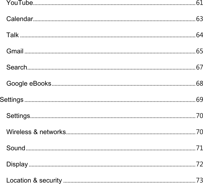YouTube................................................................................................................. 61 Calendar................................................................................................................. 63 Talk .......................................................................................................................... 64 Gmail ....................................................................................................................... 65 Search ..................................................................................................................... 67 Google eBooks .................................................................................................... 68 Settings ....................................................................................................................... 69 Settings ................................................................................................................... 70 Wireless &amp; networks .......................................................................................... 70 Sound ...................................................................................................................... 71 Display .................................................................................................................... 72 Location &amp; security ............................................................................................ 73 