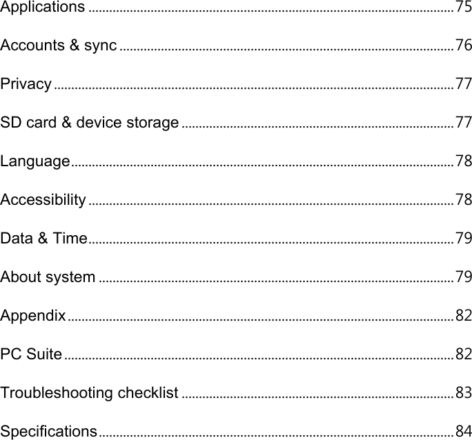 Applications .......................................................................................................... 75 Accounts &amp; sync ................................................................................................. 76 Privacy .................................................................................................................... 77 SD card &amp; device storage ............................................................................... 77 Language ............................................................................................................... 78 Accessibility .......................................................................................................... 78 Data &amp; Time .......................................................................................................... 79 About system ....................................................................................................... 79 Appendix ................................................................................................................ 82 PC Suite ................................................................................................................. 82 Troubleshooting checklist ............................................................................... 83 Specifications ....................................................................................................... 84 