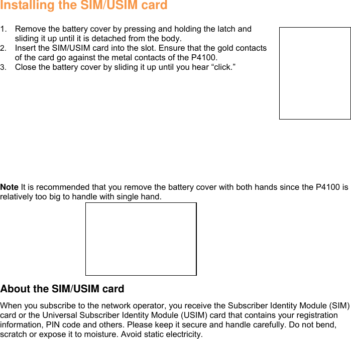 Installing the SIM/USIM card  1.  Remove the battery cover by pressing and holding the latch and sliding it up until it is detached from the body. 2. Insert the SIM/USIM card into the slot. Ensure that the gold contacts of the card go against the metal contacts of the P4100. 3. Close the battery cover by sliding it up until you hear “click.”  Note It is recommended that you remove the battery cover with both hands since the P4100 is relatively too big to handle with single hand.       About the SIM/USIM card When you subscribe to the network operator, you receive the Subscriber Identity Module (SIM) card or the Universal Subscriber Identity Module (USIM) card that contains your registration information, PIN code and others. Please keep it secure and handle carefully. Do not bend, scratch or expose it to moisture. Avoid static electricity. 
