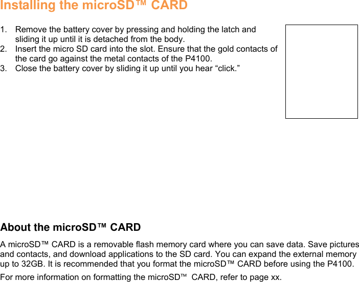 Installing the microSD™ CARD  1.  Remove the battery cover by pressing and holding the latch and sliding it up until it is detached from the body. 2.  Insert the micro SD card into the slot. Ensure that the gold contacts of the card go against the metal contacts of the P4100. 3.  Close the battery cover by sliding it up until you hear “click.”                  About the microSD™ CARD A microSD™ CARD is a removable flash memory card where you can save data. Save pictures and contacts, and download applications to the SD card. You can expand the external memory up to 32GB. It is recommended that you format the microSD™ CARD before using the P4100. For more information on formatting the microSD™  CARD, refer to page xx.         