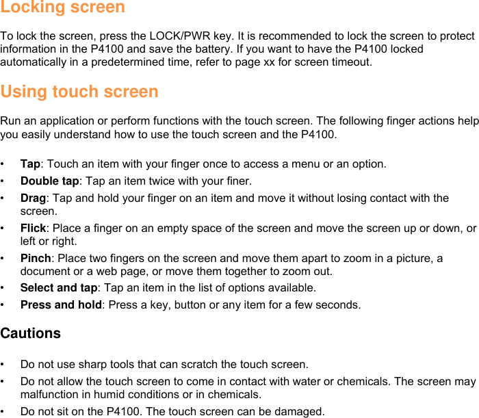 Locking screen  To lock the screen, press the LOCK/PWR key. It is recommended to lock the screen to protect information in the P4100 and save the battery. If you want to have the P4100 locked automatically in a predetermined time, refer to page xx for screen timeout.  Using touch screen  Run an application or perform functions with the touch screen. The following finger actions help you easily understand how to use the touch screen and the P4100.  • Tap: Touch an item with your finger once to access a menu or an option. • Double tap: Tap an item twice with your finer. • Drag: Tap and hold your finger on an item and move it without losing contact with the screen. • Flick: Place a finger on an empty space of the screen and move the screen up or down, or left or right. • Pinch: Place two fingers on the screen and move them apart to zoom in a picture, a document or a web page, or move them together to zoom out. • Select and tap: Tap an item in the list of options available. • Press and hold: Press a key, button or any item for a few seconds.  Cautions  • Do not use sharp tools that can scratch the touch screen. • Do not allow the touch screen to come in contact with water or chemicals. The screen may malfunction in humid conditions or in chemicals. • Do not sit on the P4100. The touch screen can be damaged.     