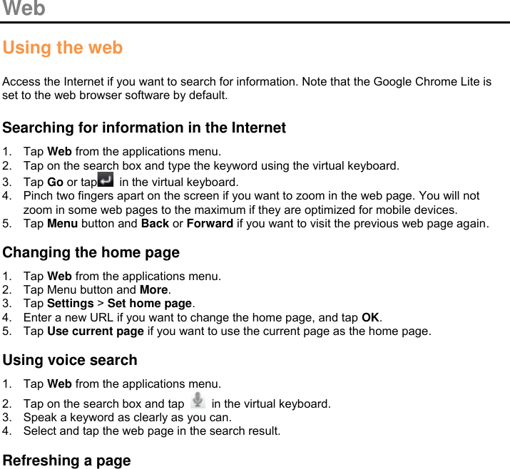  Web  Using the web  Access the Internet if you want to search for information. Note that the Google Chrome Lite is set to the web browser software by default.  Searching for information in the Internet 1.  Tap Web from the applications menu. 2.  Tap on the search box and type the keyword using the virtual keyboard. 3.  Tap Go or tap   in the virtual keyboard. 4.  Pinch two fingers apart on the screen if you want to zoom in the web page. You will not zoom in some web pages to the maximum if they are optimized for mobile devices. 5.  Tap Menu button and Back or Forward if you want to visit the previous web page again.  Changing the home page 1.  Tap Web from the applications menu. 2.  Tap Menu button and More. 3.  Tap Settings &gt; Set home page. 4.  Enter a new URL if you want to change the home page, and tap OK. 5.  Tap Use current page if you want to use the current page as the home page.  Using voice search 1.  Tap Web from the applications menu. 2.  Tap on the search box and tap    in the virtual keyboard. 3.  Speak a keyword as clearly as you can. 4.  Select and tap the web page in the search result.  Refreshing a page 