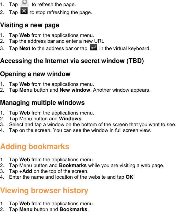 1.  Tap    to refresh the page. 2.  Tap    to stop refreshing the page.  Visiting a new page 1.  Tap Web from the applications menu. 2.  Tap the address bar and enter a new URL. 3.  Tap Next to the address bar or tap    in the virtual keyboard.  Accessing the Internet via secret window (TBD)  Opening a new window 1.  Tap Web from the applications menu. 2.  Tap Menu button and New window. Another window appears.  Managing multiple windows 1.  Tap Web from the applications menu. 2.  Tap Menu button and Windows. 3.  Select and tap a window on the bottom of the screen that you want to see. 4.  Tap on the screen. You can see the window in full screen view.  Adding bookmarks  1.  Tap Web from the applications menu. 2.  Tap Menu button and Bookmarks while you are visiting a web page. 3.  Tap +Add on the top of the screen. 4.  Enter the name and location of the website and tap OK.  Viewing browser history  1.  Tap Web from the applications menu. 2.  Tap Menu button and Bookmarks. 