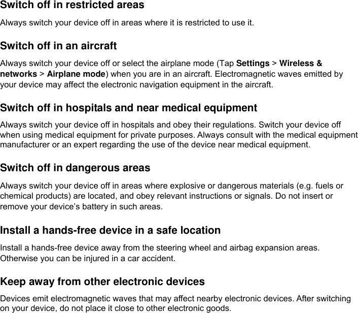  Switch off in restricted areas Always switch your device off in areas where it is restricted to use it.  Switch off in an aircraft Always switch your device off or select the airplane mode (Tap Settings &gt; Wireless &amp; networks &gt; Airplane mode) when you are in an aircraft. Electromagnetic waves emitted by your device may affect the electronic navigation equipment in the aircraft.  Switch off in hospitals and near medical equipment Always switch your device off in hospitals and obey their regulations. Switch your device off when using medical equipment for private purposes. Always consult with the medical equipment manufacturer or an expert regarding the use of the device near medical equipment.  Switch off in dangerous areas Always switch your device off in areas where explosive or dangerous materials (e.g. fuels or chemical products) are located, and obey relevant instructions or signals. Do not insert or remove your device’s battery in such areas.  Install a hands-free device in a safe location Install a hands-free device away from the steering wheel and airbag expansion areas. Otherwise you can be injured in a car accident.  Keep away from other electronic devices Devices emit electromagnetic waves that may affect nearby electronic devices. After switching on your device, do not place it close to other electronic goods.    