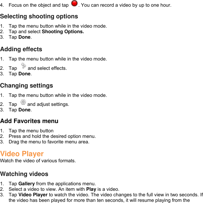 4.  Focus on the object and tap  . You can record a video by up to one hour.  Selecting shooting options 1.  Tap the menu button while in the video mode. 2.  Tap and select Shooting Options. 3.  Tap Done.  Adding effects 1.  Tap the menu button while in the video mode. 2.  Tap  and select effects. 3.  Tap Done.  Changing settings 1.  Tap the menu button while in the video mode. 2.  Tap  and adjust settings. 3.  Tap Done.  Add Favorites menu 1.  Tap the menu button 2.  Press and hold the desired option menu. 3.  Drag the menu to favorite menu area.  Video Player Watch the video of various formats.  Watching videos 1.  Tap Gallery from the applications menu. 2.  Select a video to view. An item with Play is a video. 3.  Tap Video Player to watch the video. The video changes to the full view in two seconds. If the video has been played for more than ten seconds, it will resume playing from the 