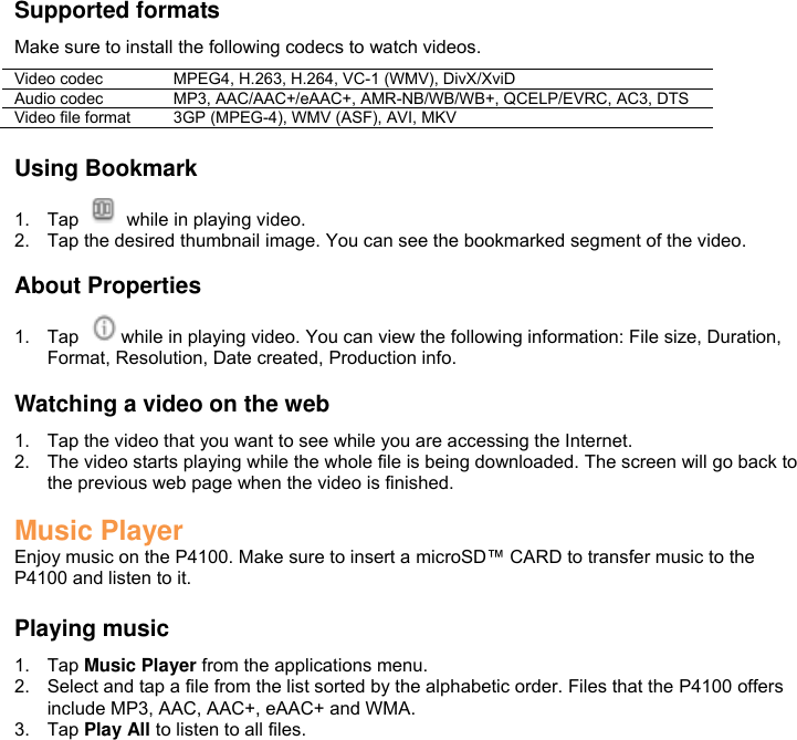  Supported formats Make sure to install the following codecs to watch videos. Video codec MPEG4, H.263, H.264, VC-1 (WMV), DivX/XviD Audio codec MP3, AAC/AAC+/eAAC+, AMR-NB/WB/WB+, QCELP/EVRC, AC3, DTS Video file format 3GP (MPEG-4), WMV (ASF), AVI, MKV  Using Bookmark 1.  Tap    while in playing video. 2.  Tap the desired thumbnail image. You can see the bookmarked segment of the video.  About Properties 1.  Tap  while in playing video. You can view the following information: File size, Duration, Format, Resolution, Date created, Production info.  Watching a video on the web 1.  Tap the video that you want to see while you are accessing the Internet. 2.  The video starts playing while the whole file is being downloaded. The screen will go back to the previous web page when the video is finished.  Music Player Enjoy music on the P4100. Make sure to insert a microSD™ CARD to transfer music to the P4100 and listen to it.  Playing music 1.  Tap Music Player from the applications menu. 2.  Select and tap a file from the list sorted by the alphabetic order. Files that the P4100 offers include MP3, AAC, AAC+, eAAC+ and WMA. 3.  Tap Play All to listen to all files. 