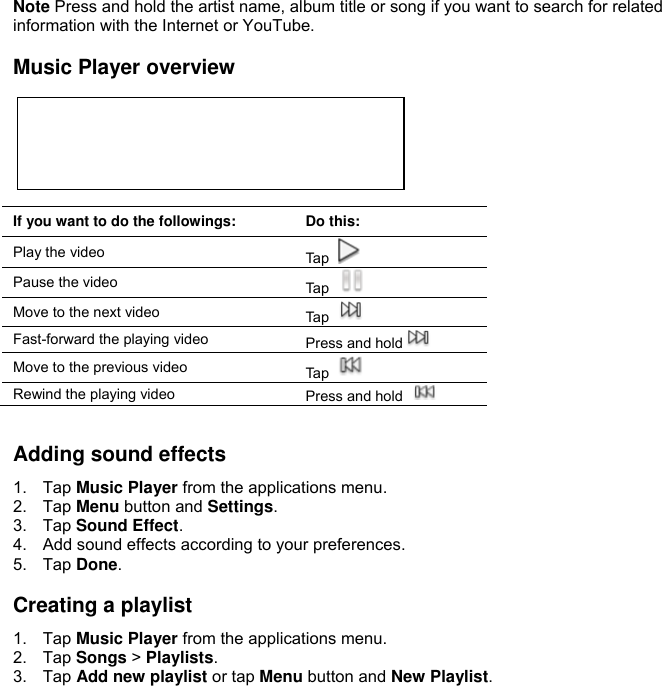  Note Press and hold the artist name, album title or song if you want to search for related information with the Internet or YouTube.  Music Player overview       If you want to do the followings: Do this: Play the video Tap   Pause the video Tap   Move to the next video Tap   Fast-forward the playing video Press and hold  Move to the previous video Tap   Rewind the playing video Press and hold    Adding sound effects 1.  Tap Music Player from the applications menu. 2.  Tap Menu button and Settings. 3.  Tap Sound Effect. 4.  Add sound effects according to your preferences. 5.  Tap Done.  Creating a playlist 1.  Tap Music Player from the applications menu. 2.  Tap Songs &gt; Playlists. 3.  Tap Add new playlist or tap Menu button and New Playlist.  