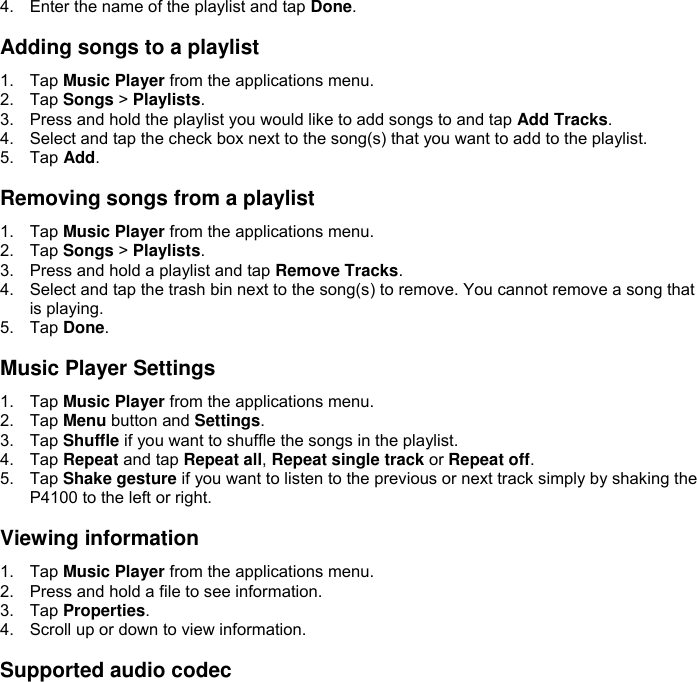 4.  Enter the name of the playlist and tap Done.  Adding songs to a playlist 1.  Tap Music Player from the applications menu. 2.  Tap Songs &gt; Playlists. 3.  Press and hold the playlist you would like to add songs to and tap Add Tracks. 4.  Select and tap the check box next to the song(s) that you want to add to the playlist. 5.  Tap Add.  Removing songs from a playlist 1.  Tap Music Player from the applications menu. 2.  Tap Songs &gt; Playlists. 3.  Press and hold a playlist and tap Remove Tracks. 4.  Select and tap the trash bin next to the song(s) to remove. You cannot remove a song that is playing. 5.  Tap Done.  Music Player Settings 1.  Tap Music Player from the applications menu. 2.  Tap Menu button and Settings. 3.  Tap Shuffle if you want to shuffle the songs in the playlist. 4.  Tap Repeat and tap Repeat all, Repeat single track or Repeat off. 5.  Tap Shake gesture if you want to listen to the previous or next track simply by shaking the P4100 to the left or right.  Viewing information 1.  Tap Music Player from the applications menu. 2.  Press and hold a file to see information. 3.  Tap Properties. 4.  Scroll up or down to view information.  Supported audio codec 