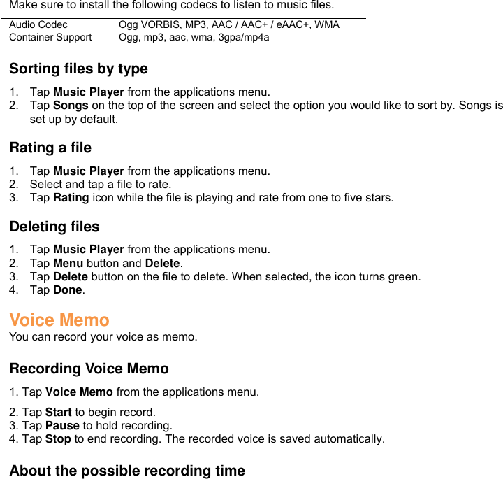 Make sure to install the following codecs to listen to music files. Audio Codec Ogg VORBIS, MP3, AAC / AAC+ / eAAC+, WMA Container Support Ogg, mp3, aac, wma, 3gpa/mp4a  Sorting files by type 1.  Tap Music Player from the applications menu. 2.  Tap Songs on the top of the screen and select the option you would like to sort by. Songs is set up by default.  Rating a file 1.  Tap Music Player from the applications menu. 2.  Select and tap a file to rate. 3.  Tap Rating icon while the file is playing and rate from one to five stars.  Deleting files 1.  Tap Music Player from the applications menu. 2.  Tap Menu button and Delete. 3.  Tap Delete button on the file to delete. When selected, the icon turns green. 4.  Tap Done.  Voice Memo You can record your voice as memo.  Recording Voice Memo 1. Tap Voice Memo from the applications menu. 2. Tap Start to begin record. 3. Tap Pause to hold recording. 4. Tap Stop to end recording. The recorded voice is saved automatically.  About the possible recording time 