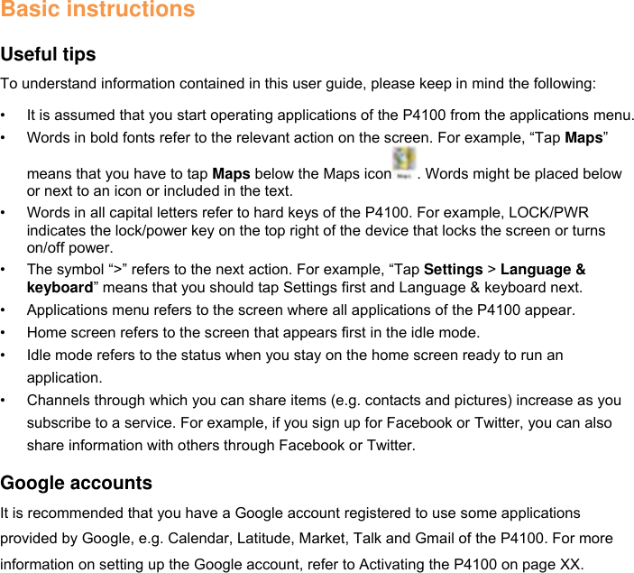 Basic instructions  Useful tips To understand information contained in this user guide, please keep in mind the following: • It is assumed that you start operating applications of the P4100 from the applications menu. • Words in bold fonts refer to the relevant action on the screen. For example, “Tap Maps” means that you have to tap Maps below the Maps icon . Words might be placed below or next to an icon or included in the text. • Words in all capital letters refer to hard keys of the P4100. For example, LOCK/PWR indicates the lock/power key on the top right of the device that locks the screen or turns on/off power. • The symbol “&gt;” refers to the next action. For example, “Tap Settings &gt; Language &amp; keyboard” means that you should tap Settings first and Language &amp; keyboard next. • Applications menu refers to the screen where all applications of the P4100 appear. • Home screen refers to the screen that appears first in the idle mode. • Idle mode refers to the status when you stay on the home screen ready to run an application. • Channels through which you can share items (e.g. contacts and pictures) increase as you subscribe to a service. For example, if you sign up for Facebook or Twitter, you can also share information with others through Facebook or Twitter.  Google accounts It is recommended that you have a Google account registered to use some applications provided by Google, e.g. Calendar, Latitude, Market, Talk and Gmail of the P4100. For more information on setting up the Google account, refer to Activating the P4100 on page XX.   