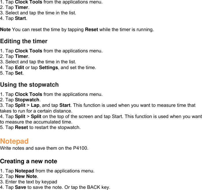 1. Tap Clock Tools from the applications menu. 2. Tap Timer. 3. Select and tap the time in the list. 4. Tap Start.  Note You can reset the time by tapping Reset while the timer is running.  Editing the timer 1. Tap Clock Tools from the applications menu. 2. Tap Timer. 3. Select and tap the time in the list. 4. Tap Edit or tap Settings, and set the time. 5. Tap Set.  Using the stopwatch 1. Tap Clock Tools from the applications menu. 2. Tap Stopwatch. 3. Tap Split &gt; Lap, and tap Start. This function is used when you want to measure time that takes to run for a certain distance. 4. Tap Split &gt; Split on the top of the screen and tap Start. This function is used when you want to measure the accumulated time. 5. Tap Reset to restart the stopwatch.  Notepad Write notes and save them on the P4100.  Creating a new note 1. Tap Notepad from the applications menu. 2. Tap New Note.   3. Enter the text by keypad 4. Tap Save to save the note. Or tap the BACK key.  