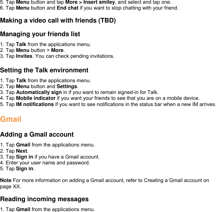 5. Tap Menu button and tap More &gt; Insert smiley, and select and tap one. 6. Tap Menu button and End chat if you want to stop chatting with your friend.  Making a video call with friends (TBD)  Managing your friends list 1. Tap Talk from the applications menu. 2. Tap Menu button &gt; More. 3. Tap Invites. You can check pending invitations.  Setting the Talk environment 1. Tap Talk from the applications menu. 2. Tap Menu button and Settings. 3. Tap Automatically sign in if you want to remain signed-in for Talk. 4. Tap Mobile indicator if you want your friends to see that you are on a mobile device. 5. Tap IM notifications if you want to see notifications in the status bar when a new IM arrives.  Gmail  Adding a Gmail account 1. Tap Gmail from the applications menu. 2. Tap Next. 3. Tap Sign in if you have a Gmail account. 4. Enter your user name and password. 5. Tap Sign in.  Note For more information on adding a Gmail account, refer to Creating a Gmail account on page XX.  Reading incoming messages 1. Tap Gmail from the applications menu. 