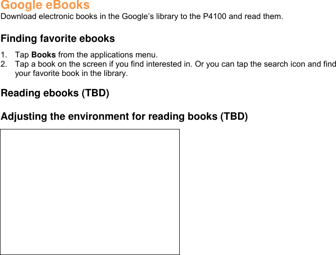 Google eBooks Download electronic books in the Google’s library to the P4100 and read them.  Finding favorite ebooks 1.  Tap Books from the applications menu. 2.  Tap a book on the screen if you find interested in. Or you can tap the search icon and find your favorite book in the library.  Reading ebooks (TBD)  Adjusting the environment for reading books (TBD)   