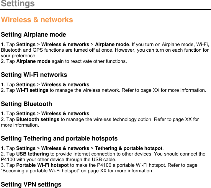  Settings  Wireless &amp; networks  Setting Airplane mode 1. Tap Settings &gt; Wireless &amp; networks &gt; Airplane mode. If you turn on Airplane mode, Wi-Fi, Bluetooth and GPS functions are turned off at once. However, you can turn on each function for your preference. 2. Tap Airplane mode again to reactivate other functions.    Setting Wi-Fi networks 1. Tap Settings &gt; Wireless &amp; networks. 2. Tap Wi-Fi settings to manage the wireless network. Refer to page XX for more information.  Setting Bluetooth 1. Tap Settings &gt; Wireless &amp; networks. 2. Tap Bluetooth settings to manage the wireless technology option. Refer to page XX for more information.  Setting Tethering and portable hotspots 1. Tap Settings &gt; Wireless &amp; networks &gt; Tethering &amp; portable hotspot. 2. Tap USB tethering to provide Internet connection to other devices. You should connect the P4100 with your other device through the USB cable. 3. Tap Portable Wi-Fi hotspot to make the P4100 a portable Wi-Fi hotspot. Refer to page “Becoming a portable Wi-Fi hotspot” on page XX for more information.  Setting VPN settings 