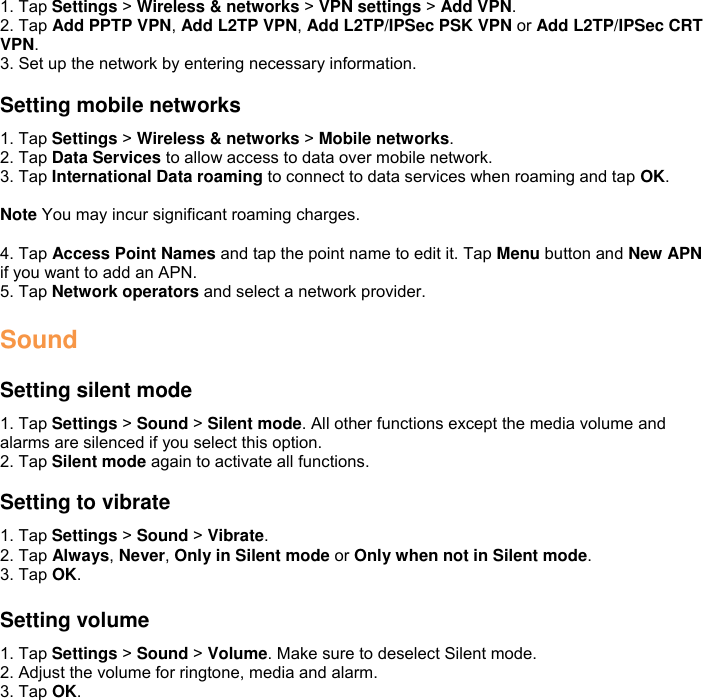1. Tap Settings &gt; Wireless &amp; networks &gt; VPN settings &gt; Add VPN. 2. Tap Add PPTP VPN, Add L2TP VPN, Add L2TP/IPSec PSK VPN or Add L2TP/IPSec CRT VPN. 3. Set up the network by entering necessary information.  Setting mobile networks 1. Tap Settings &gt; Wireless &amp; networks &gt; Mobile networks. 2. Tap Data Services to allow access to data over mobile network. 3. Tap International Data roaming to connect to data services when roaming and tap OK.  Note You may incur significant roaming charges.  4. Tap Access Point Names and tap the point name to edit it. Tap Menu button and New APN if you want to add an APN. 5. Tap Network operators and select a network provider.  Sound  Setting silent mode 1. Tap Settings &gt; Sound &gt; Silent mode. All other functions except the media volume and alarms are silenced if you select this option. 2. Tap Silent mode again to activate all functions.  Setting to vibrate 1. Tap Settings &gt; Sound &gt; Vibrate. 2. Tap Always, Never, Only in Silent mode or Only when not in Silent mode. 3. Tap OK.  Setting volume 1. Tap Settings &gt; Sound &gt; Volume. Make sure to deselect Silent mode. 2. Adjust the volume for ringtone, media and alarm. 3. Tap OK. 