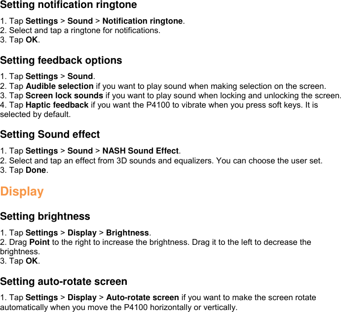  Setting notification ringtone 1. Tap Settings &gt; Sound &gt; Notification ringtone. 2. Select and tap a ringtone for notifications. 3. Tap OK.  Setting feedback options 1. Tap Settings &gt; Sound. 2. Tap Audible selection if you want to play sound when making selection on the screen. 3. Tap Screen lock sounds if you want to play sound when locking and unlocking the screen. 4. Tap Haptic feedback if you want the P4100 to vibrate when you press soft keys. It is selected by default.  Setting Sound effect 1. Tap Settings &gt; Sound &gt; NASH Sound Effect. 2. Select and tap an effect from 3D sounds and equalizers. You can choose the user set. 3. Tap Done.  Display  Setting brightness 1. Tap Settings &gt; Display &gt; Brightness. 2. Drag Point to the right to increase the brightness. Drag it to the left to decrease the brightness. 3. Tap OK.  Setting auto-rotate screen 1. Tap Settings &gt; Display &gt; Auto-rotate screen if you want to make the screen rotate automatically when you move the P4100 horizontally or vertically.   