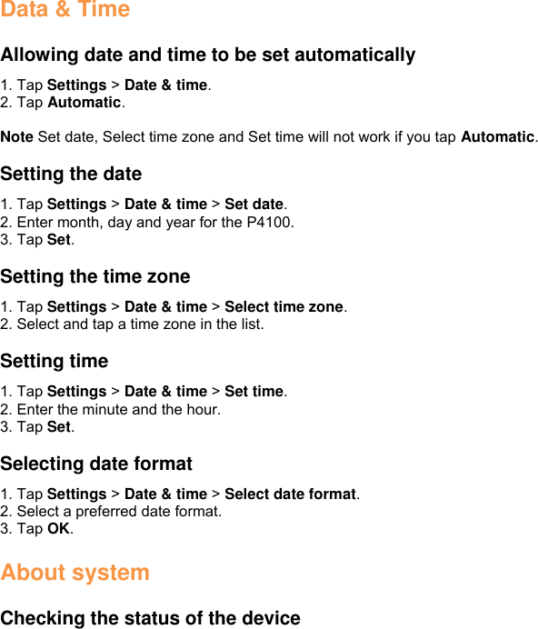 Data &amp; Time  Allowing date and time to be set automatically 1. Tap Settings &gt; Date &amp; time. 2. Tap Automatic.  Note Set date, Select time zone and Set time will not work if you tap Automatic.  Setting the date 1. Tap Settings &gt; Date &amp; time &gt; Set date. 2. Enter month, day and year for the P4100.   3. Tap Set.  Setting the time zone 1. Tap Settings &gt; Date &amp; time &gt; Select time zone.   2. Select and tap a time zone in the list.  Setting time 1. Tap Settings &gt; Date &amp; time &gt; Set time. 2. Enter the minute and the hour. 3. Tap Set.  Selecting date format 1. Tap Settings &gt; Date &amp; time &gt; Select date format. 2. Select a preferred date format. 3. Tap OK.  About system    Checking the status of the device 
