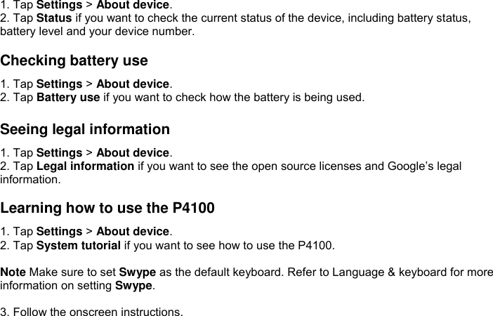 1. Tap Settings &gt; About device. 2. Tap Status if you want to check the current status of the device, including battery status, battery level and your device number.  Checking battery use 1. Tap Settings &gt; About device. 2. Tap Battery use if you want to check how the battery is being used.  Seeing legal information 1. Tap Settings &gt; About device. 2. Tap Legal information if you want to see the open source licenses and Google’s legal information.  Learning how to use the P4100 1. Tap Settings &gt; About device. 2. Tap System tutorial if you want to see how to use the P4100.  Note Make sure to set Swype as the default keyboard. Refer to Language &amp; keyboard for more information on setting Swype.  3. Follow the onscreen instructions. 