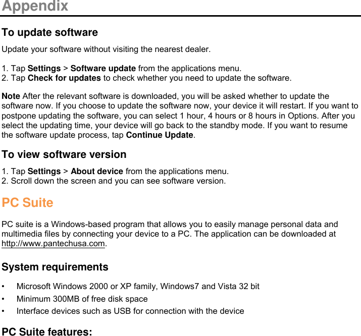  Appendix  To update software Update your software without visiting the nearest dealer.  1. Tap Settings &gt; Software update from the applications menu. 2. Tap Check for updates to check whether you need to update the software.  Note After the relevant software is downloaded, you will be asked whether to update the software now. If you choose to update the software now, your device it will restart. If you want to postpone updating the software, you can select 1 hour, 4 hours or 8 hours in Options. After you select the updating time, your device will go back to the standby mode. If you want to resume the software update process, tap Continue Update.  To view software version 1. Tap Settings &gt; About device from the applications menu. 2. Scroll down the screen and you can see software version.  PC Suite  PC suite is a Windows-based program that allows you to easily manage personal data and multimedia files by connecting your device to a PC. The application can be downloaded at http://www.pantechusa.com.  System requirements • Microsoft Windows 2000 or XP family, Windows7 and Vista 32 bit • Minimum 300MB of free disk space • Interface devices such as USB for connection with the device  PC Suite features: 