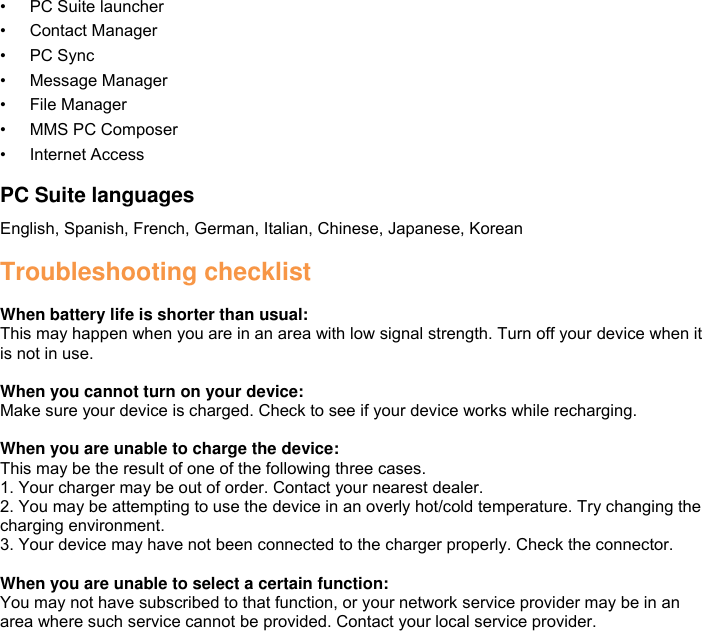 • PC Suite launcher • Contact Manager • PC Sync • Message Manager • File Manager • MMS PC Composer • Internet Access  PC Suite languages English, Spanish, French, German, Italian, Chinese, Japanese, Korean  Troubleshooting checklist  When battery life is shorter than usual: This may happen when you are in an area with low signal strength. Turn off your device when it is not in use.  When you cannot turn on your device:   Make sure your device is charged. Check to see if your device works while recharging.  When you are unable to charge the device:   This may be the result of one of the following three cases. 1. Your charger may be out of order. Contact your nearest dealer. 2. You may be attempting to use the device in an overly hot/cold temperature. Try changing the charging environment. 3. Your device may have not been connected to the charger properly. Check the connector.  When you are unable to select a certain function: You may not have subscribed to that function, or your network service provider may be in an area where such service cannot be provided. Contact your local service provider.  