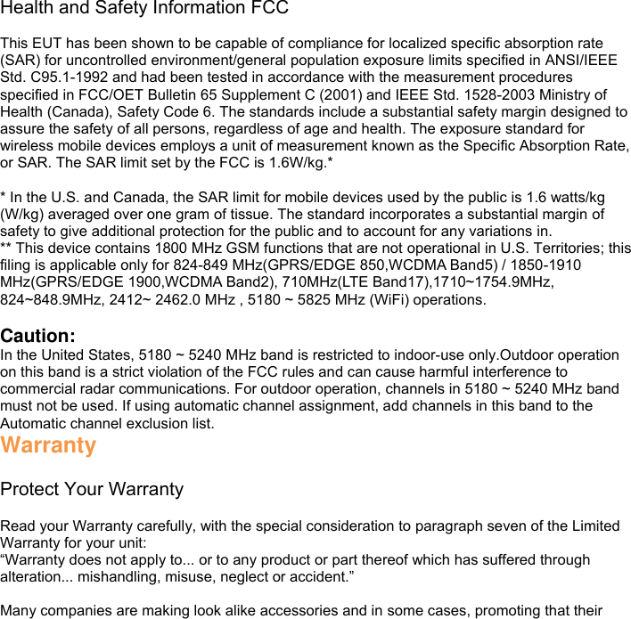 Health and Safety Information FCC  This EUT has been shown to be capable of compliance for localized specific absorption rate (SAR) for uncontrolled environment/general population exposure limits specified in ANSI/IEEE Std. C95.1-1992 and had been tested in accordance with the measurement procedures specified in FCC/OET Bulletin 65 Supplement C (2001) and IEEE Std. 1528-2003 Ministry of Health (Canada), Safety Code 6. The standards include a substantial safety margin designed to assure the safety of all persons, regardless of age and health. The exposure standard for wireless mobile devices employs a unit of measurement known as the Specific Absorption Rate, or SAR. The SAR limit set by the FCC is 1.6W/kg.*  * In the U.S. and Canada, the SAR limit for mobile devices used by the public is 1.6 watts/kg (W/kg) averaged over one gram of tissue. The standard incorporates a substantial margin of safety to give additional protection for the public and to account for any variations in. ** This device contains 1800 MHz GSM functions that are not operational in U.S. Territories; this filing is applicable only for 824-849 MHz(GPRS/EDGE 850,WCDMA Band5) / 1850-1910 MHz(GPRS/EDGE 1900,WCDMA Band2), 710MHz(LTE Band17),1710~1754.9MHz, 824~848.9MHz, 2412~ 2462.0 MHz , 5180 ~ 5825 MHz (WiFi) operations.  Caution: In the United States, 5180 ~ 5240 MHz band is restricted to indoor-use only.Outdoor operation on this band is a strict violation of the FCC rules and can cause harmful interference to commercial radar communications. For outdoor operation, channels in 5180 ~ 5240 MHz band must not be used. If using automatic channel assignment, add channels in this band to the Automatic channel exclusion list. Warranty  Protect Your Warranty  Read your Warranty carefully, with the special consideration to paragraph seven of the Limited Warranty for your unit: “Warranty does not apply to... or to any product or part thereof which has suffered through alteration... mishandling, misuse, neglect or accident.”  Many companies are making look alike accessories and in some cases, promoting that their 