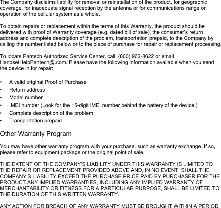  The Company disclaims liability for removal or reinstallation of the product, for geographic coverage, for inadequate signal reception by the antenna or for communications range or operation of the cellular system as a whole.    To obtain repairs or replacement within the terms of this Warranty, the product should be delivered with proof of Warranty coverage (e.g. dated bill of sale), the consumer’s return address and complete description of the problem, transportation prepaid, to the Company by calling the number listed below or to the place of purchase for repair or replacement processing.  To locate Pantech Authorized Service Center, call: (800) 962-8622 or email HandsetHelpPantech@.com. Please have the following information available when you send the device in for repair:  • A valid original Proof of Purchase • Return address • Model number • IMEI number (Look for the 15-digit IMEI number behind the battery of the device.) • Complete description of the problem • Transportation prepaid  Other Warranty Program  You may have other warranty program with your purchase, such as warranty exchange. If so, please refer to equipment package or the original point of sale.  THE EXTENT OF THE COMPANY’S LIABILITY UNDER THIS WARRANTY IS LIMITED TO THE REPAIR OR REPLACEMENT PROVIDED ABOVE AND, IN NO EVENT, SHALL THE COMPANY’S LIABILITY EXCEED THE PURCHASE PRICE PAID BY PURCHASER FOR THE PRODUCT.ANY IMPLIED WARRANTIES, INCLUDING ANY IMPLIED WARRANTY OF MERCHANTABILITY OR FITNESS FOR A PARTICULAR PURPOSE, SHALL BE LIMITED TO THE DURATION OF THIS WRITTEN WARRANTY.    ANY ACTION FOR BREACH OF ANY WARRANTY MUST BE BROUGHT WITHIN A PERIOD 